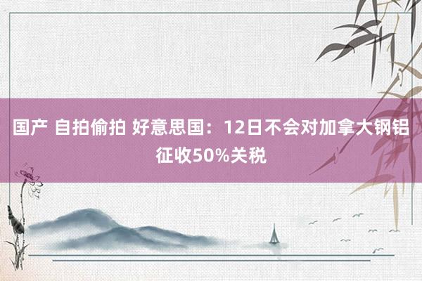 国产 自拍偷拍 好意思国：12日不会对加拿大钢铝征收50%关税