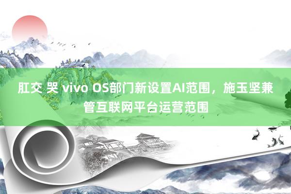 肛交 哭 vivo OS部门新设置AI范围，施玉坚兼管互联网平台运营范围