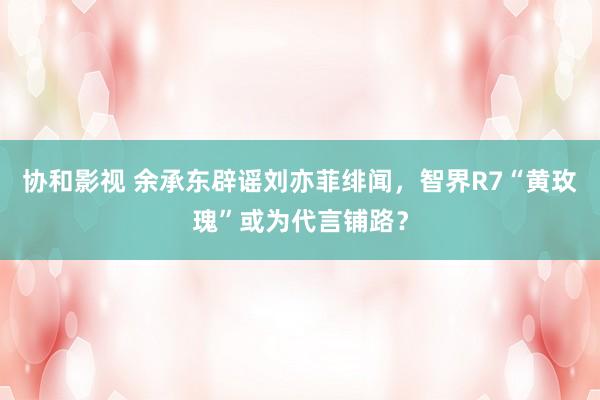 协和影视 余承东辟谣刘亦菲绯闻，智界R7“黄玫瑰”或为代言铺路？