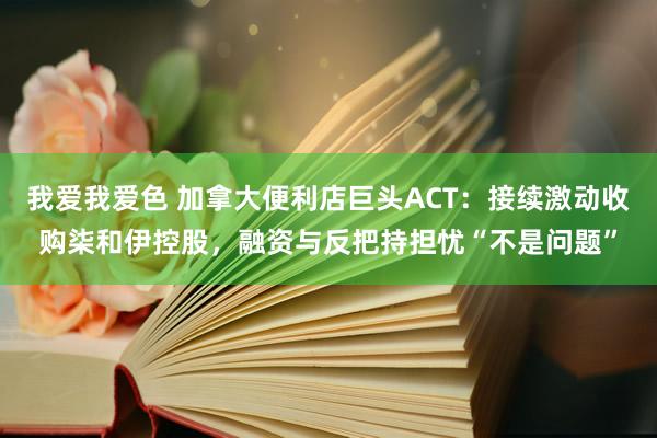 我爱我爱色 加拿大便利店巨头ACT：接续激动收购柒和伊控股，融资与反把持担忧“不是问题”