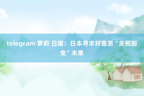 telegram 萝莉 日媒：日本寻求好意思“关税豁免”未果