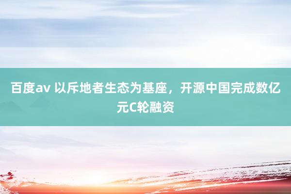 百度av 以斥地者生态为基座，开源中国完成数亿元C轮融资