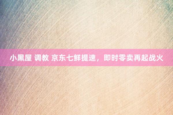 小黑屋 调教 京东七鲜提速，即时零卖再起战火