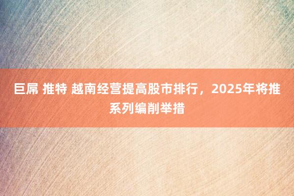 巨屌 推特 越南经营提高股市排行，2025年将推系列编削举措