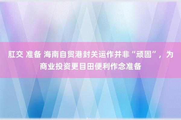 肛交 准备 海南自贸港封关运作并非“顽固”，为商业投资更目田便利作念准备